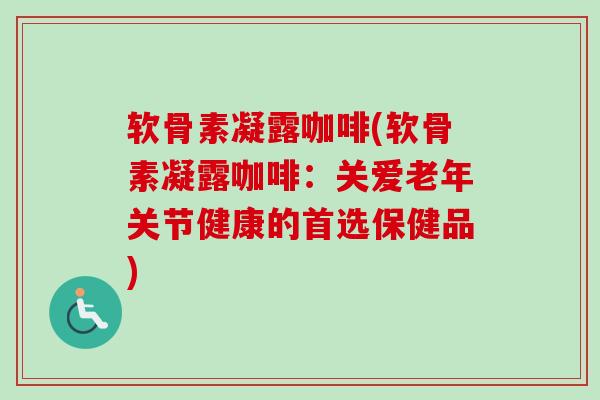 软骨素凝露咖啡(软骨素凝露咖啡：关爱老年关节健康的首选保健品)