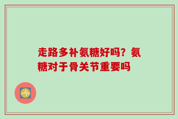走路多补氨糖好吗？氨糖对于骨关节重要吗