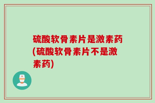硫酸软骨素片是激素药(硫酸软骨素片不是激素药)