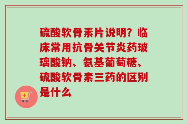 硫酸软骨素片说明？临床常用抗骨关节炎药玻璃酸钠、氨基葡萄糖、硫酸软骨素三药的区别是什么