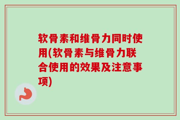 软骨素和维骨力同时使用(软骨素与维骨力联合使用的效果及注意事项)