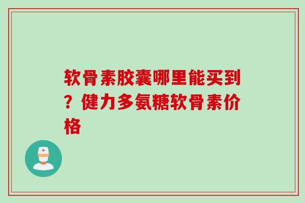 软骨素胶囊哪里能买到？健力多氨糖软骨素价格