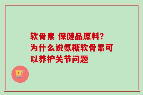软骨素 保健品原料？为什么说氨糖软骨素可以养护关节问题