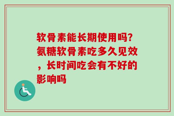 软骨素能长期使用吗？氨糖软骨素吃多久见效，长时间吃会有不好的影响吗