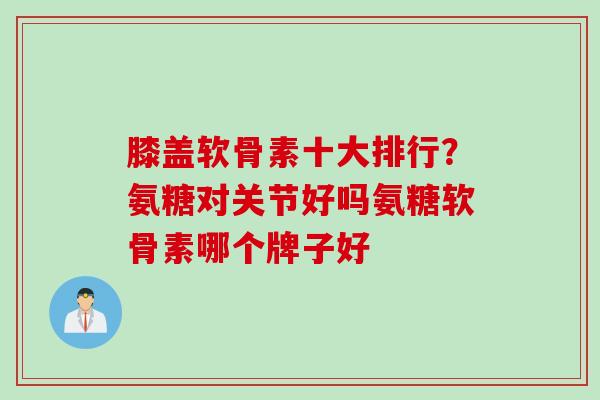 膝盖软骨素十大排行？氨糖对关节好吗氨糖软骨素哪个牌子好