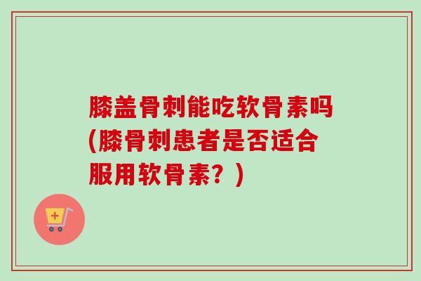 膝盖骨刺能吃软骨素吗(膝骨刺患者是否适合服用软骨素？)