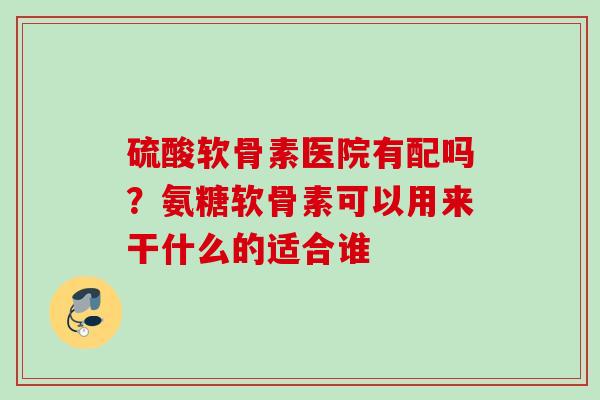 硫酸软骨素医院有配吗？氨糖软骨素可以用来干什么的适合谁