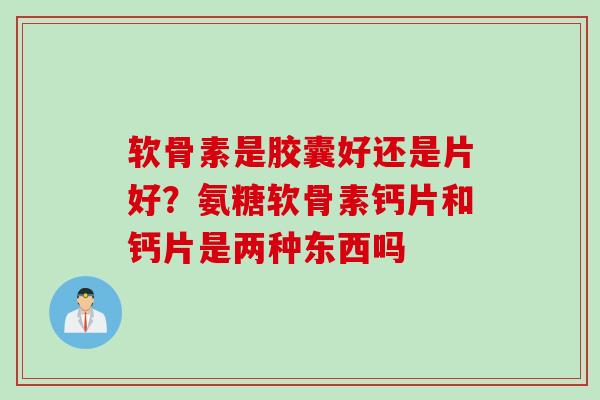 软骨素是胶囊好还是片好？氨糖软骨素钙片和钙片是两种东西吗