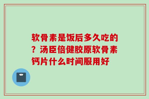 软骨素是饭后多久吃的？汤臣倍健胶原软骨素钙片什么时间服用好