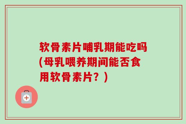 软骨素片哺乳期能吃吗(母乳喂养期间能否食用软骨素片？)