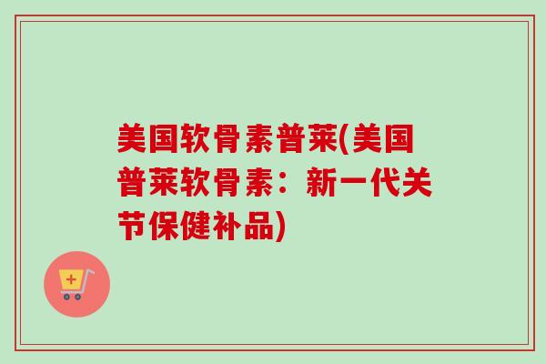 美国软骨素普莱(美国普莱软骨素：新一代关节保健补品)