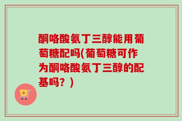 酮咯酸氨丁三醇能用葡萄糖配吗(葡萄糖可作为酮咯酸氨丁三醇的配基吗？)