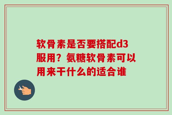 软骨素是否要搭配d3服用?氨糖软骨素可以用来干什么的适合谁 软骨素是否要搭配d3服用?氨糖软骨素可以用来干什么的适合谁