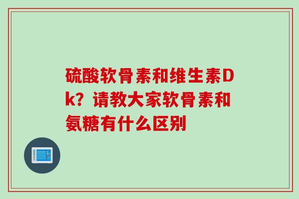 硫酸软骨素和维生素Dk？请教大家软骨素和氨糖有什么区别