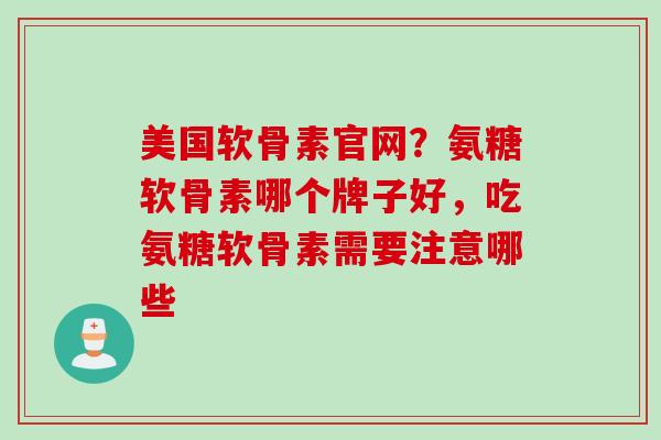美国软骨素官网？氨糖软骨素哪个牌子好，吃氨糖软骨素需要注意哪些