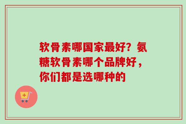 软骨素哪国家最好？氨糖软骨素哪个品牌好，你们都是选哪种的