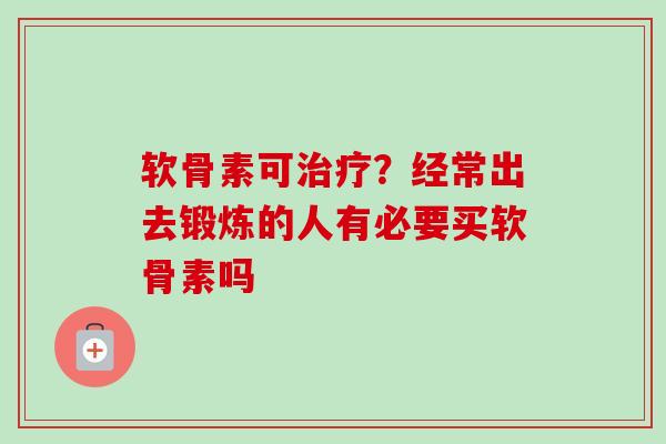 软骨素可治疗？经常出去锻炼的人有必要买软骨素吗