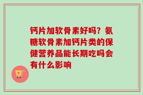 钙片加软骨素好吗？氨糖软骨素加钙片类的保健营养品能长期吃吗会有什么影响
