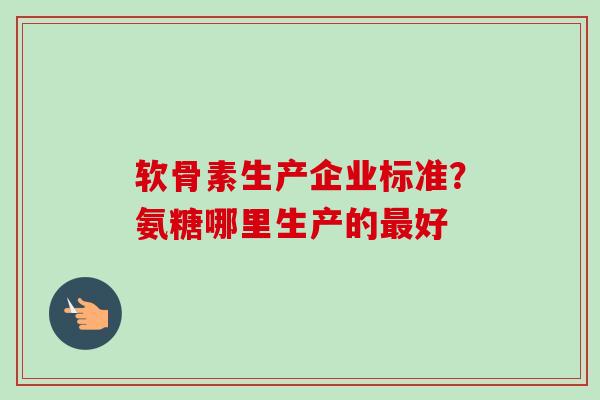 软骨素生产企业标准？氨糖哪里生产的最好