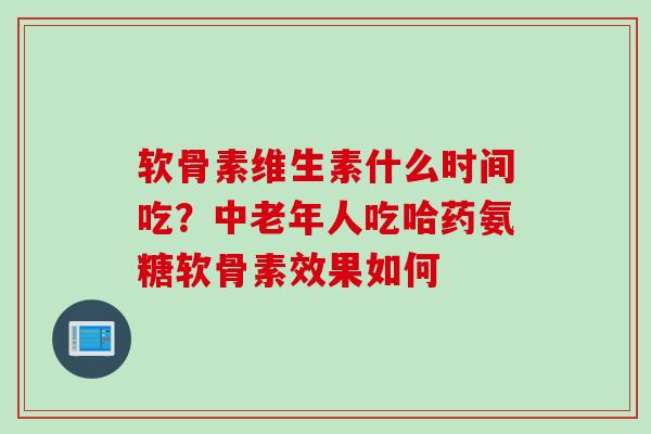 软骨素维生素什么时间吃？中老年人吃哈药氨糖软骨素效果如何