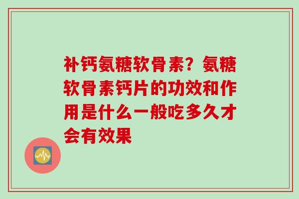 补钙氨糖软骨素？氨糖软骨素钙片的功效和作用是什么一般吃多久才会有效果