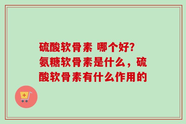 硫酸软骨素 哪个好？氨糖软骨素是什么，硫酸软骨素有什么作用的