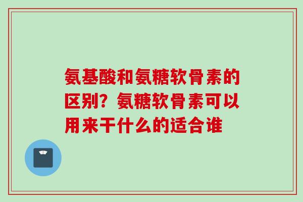氨基酸和氨糖软骨素的区别？氨糖软骨素可以用来干什么的适合谁