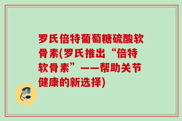 罗氏倍特葡萄糖硫酸软骨素(罗氏推出“倍特软骨素”——帮助关节健康的新选择)