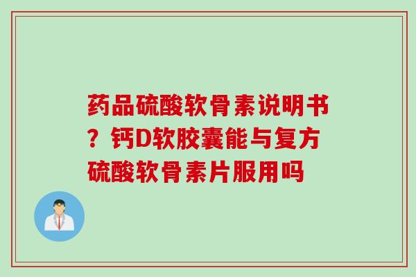 药品硫酸软骨素说明书？钙D软胶囊能与复方硫酸软骨素片服用吗