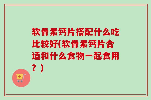 软骨素钙片搭配什么吃比较好(软骨素钙片合适和什么食物一起食用？)