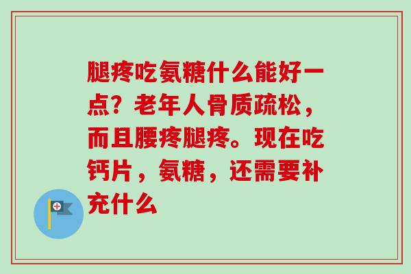 腿疼吃氨糖什么能好一点？老年人骨质疏松，而且腰疼腿疼。现在吃钙片，氨糖，还需要补充什么