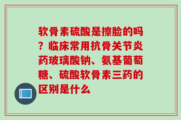 软骨素硫酸是擦脸的吗？临床常用抗骨关节炎药玻璃酸钠、氨基葡萄糖、硫酸软骨素三药的区别是什么