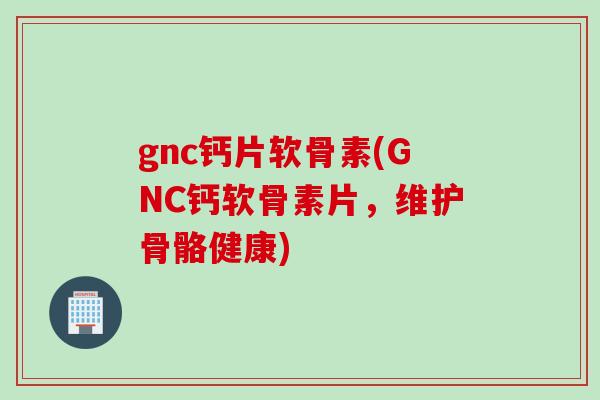 gnc钙片软骨素(GNC钙软骨素片，维护骨骼健康)