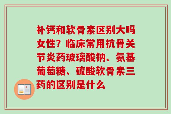 补钙和软骨素区别大吗女性？临床常用抗骨关节炎药玻璃酸钠、氨基葡萄糖、硫酸软骨素三药的区别是什么