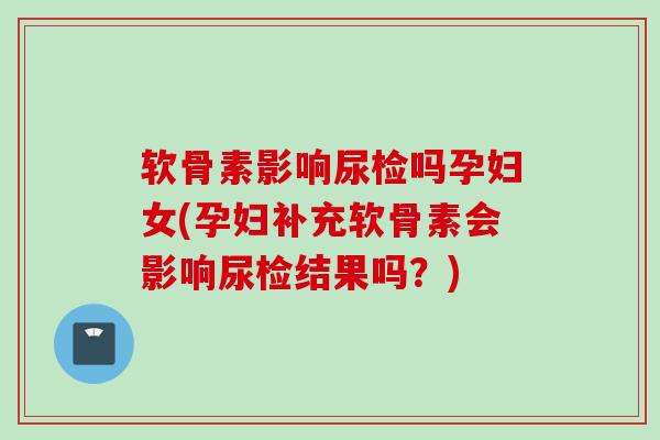 软骨素影响尿检吗孕妇女(孕妇补充软骨素会影响尿检结果吗？)