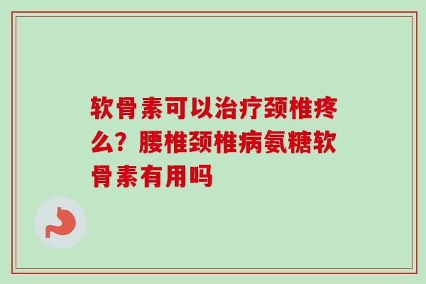 软骨素可以治疗颈椎疼么？腰椎颈椎病氨糖软骨素有用吗