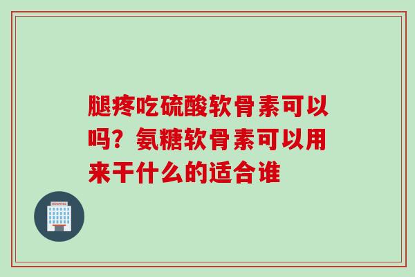 腿疼吃硫酸软骨素可以吗？氨糖软骨素可以用来干什么的适合谁