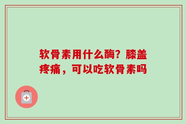 软骨素用什么酶？膝盖疼痛，可以吃软骨素吗
