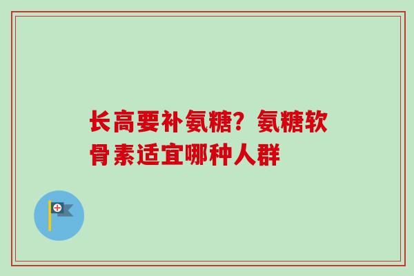 长高要补氨糖？氨糖软骨素适宜哪种人群