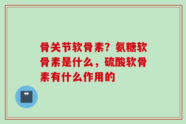 骨关节软骨素？氨糖软骨素是什么，硫酸软骨素有什么作用的