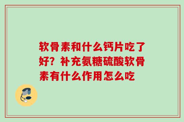 软骨素和什么钙片吃了好？补充氨糖硫酸软骨素有什么作用怎么吃