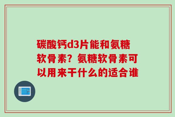 碳酸钙d3片能和氨糖软骨素？氨糖软骨素可以用来干什么的适合谁