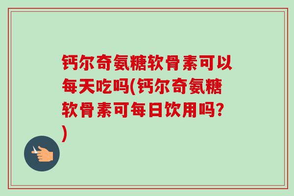 钙尔奇氨糖软骨素可以每天吃吗(钙尔奇氨糖软骨素可每日饮用吗？)