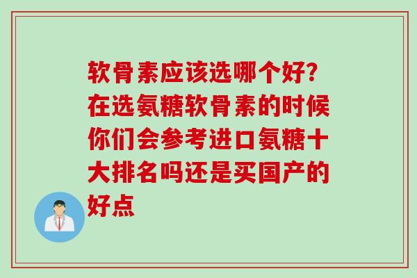 软骨素应该选哪个好？在选氨糖软骨素的时候你们会参考进口氨糖十大排名吗还是买国产的好点