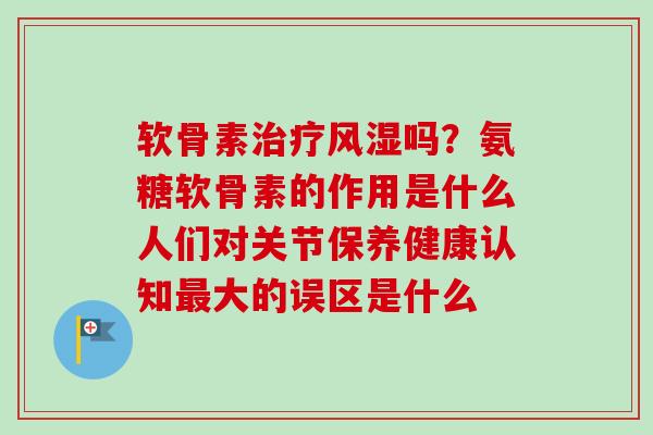 软骨素治疗风湿吗？氨糖软骨素的作用是什么人们对关节保养健康认知最大的误区是什么