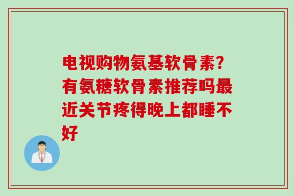 电视购物氨基软骨素？有氨糖软骨素推荐吗最近关节疼得晚上都睡不好