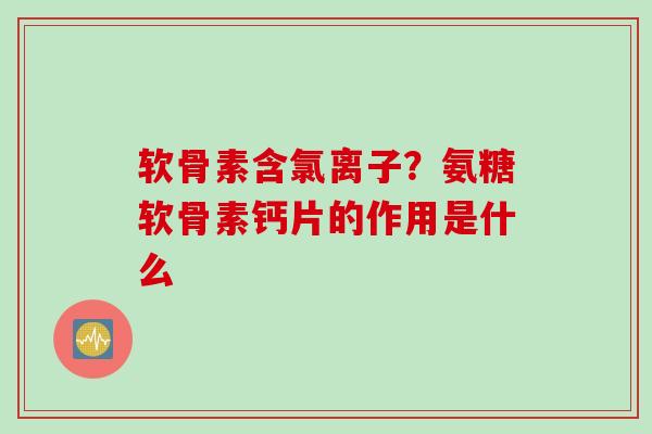 软骨素含氯离子？氨糖软骨素钙片的作用是什么