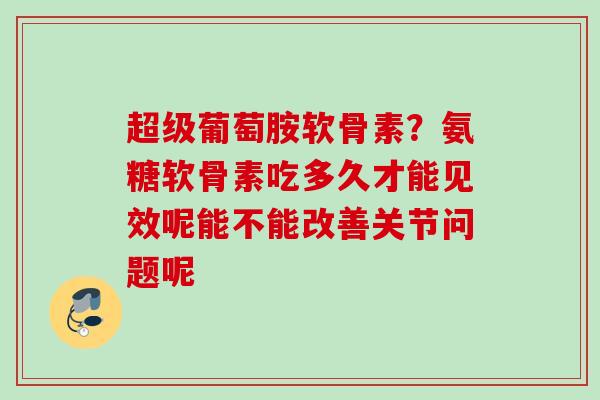 超级葡萄胺软骨素？氨糖软骨素吃多久才能见效呢能不能改善关节问题呢