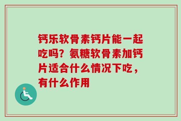 钙乐软骨素钙片能一起吃吗？氨糖软骨素加钙片适合什么情况下吃，有什么作用