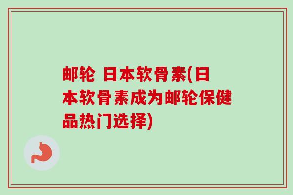 邮轮 日本软骨素(日本软骨素成为邮轮保健品热门选择)